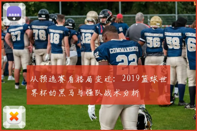 从预选赛看格局变迁：2019篮球世界杯的黑马与强队战术分析