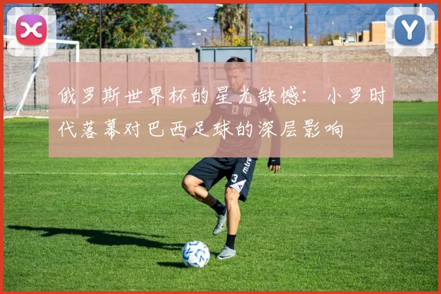 俄罗斯世界杯的星光缺憾：小罗时代落幕对巴西足球的深层影响