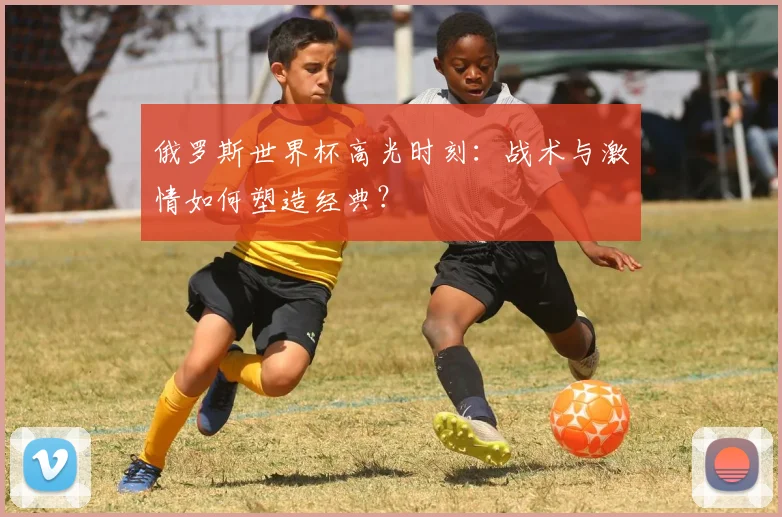 俄罗斯世界杯高光时刻：战术与激情如何塑造经典？