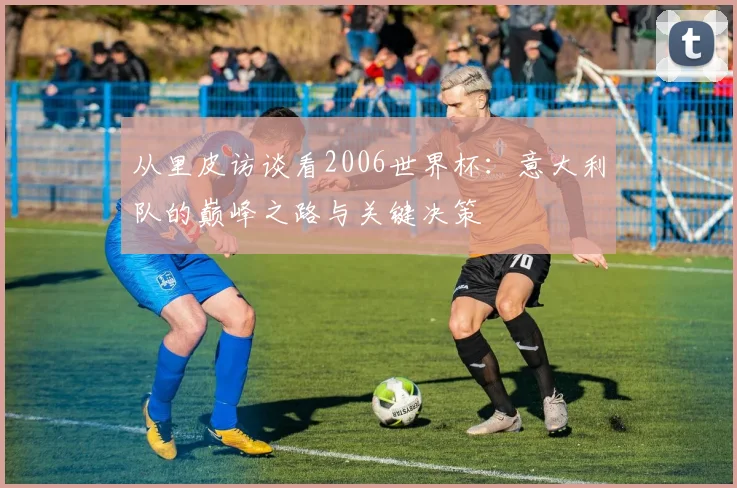 从里皮访谈看2006世界杯：意大利队的巅峰之路与关键决策