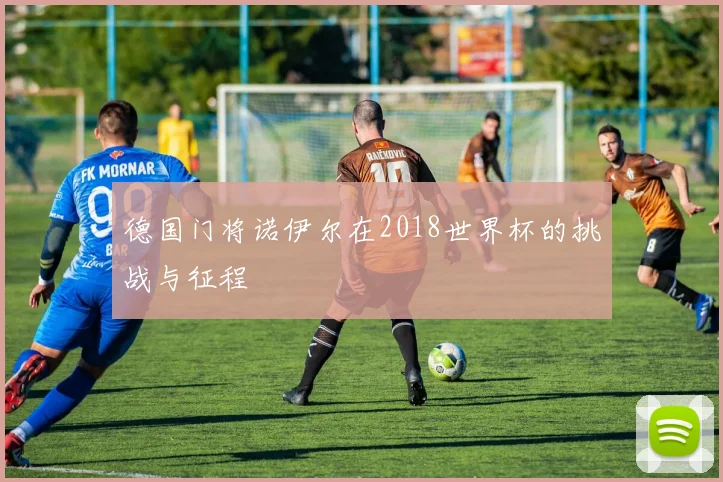 德国门将诺伊尔在2018世界杯的挑战与征程